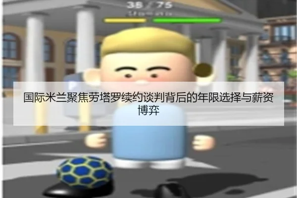 国际米兰聚焦劳塔罗续约谈判背后的年限选择与薪资博弈