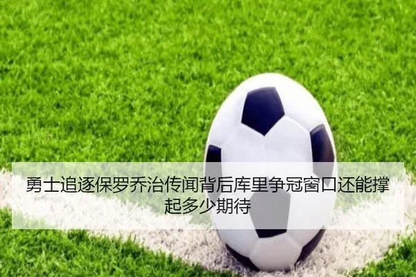 勇士追逐保罗乔治传闻背后库里争冠窗口还能撑起多少期待
