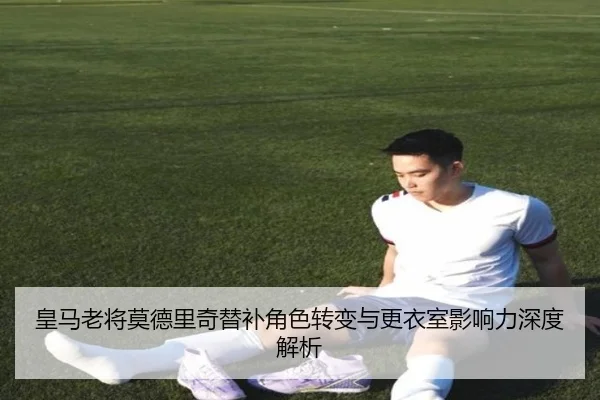 皇马老将莫德里奇替补角色转变与更衣室影响力深度解析