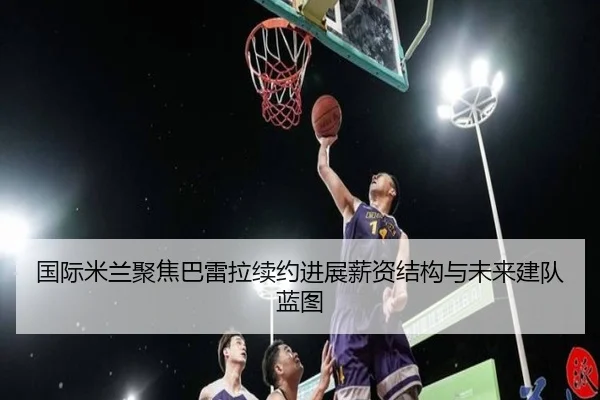 国际米兰聚焦巴雷拉续约进展薪资结构与未来建队蓝图