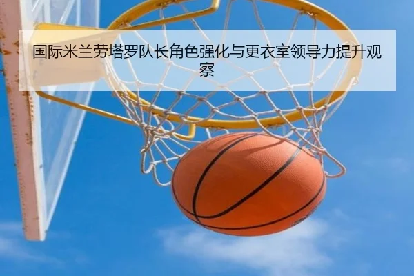 国际米兰劳塔罗队长角色强化与更衣室领导力提升观察